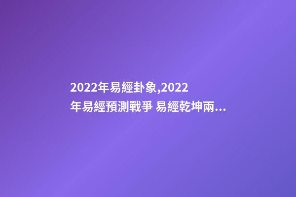 2022年易經卦象,2022 年易經預測戰爭 易經乾坤兩卦對戰爭的影響-第1張-觀點-玄機派